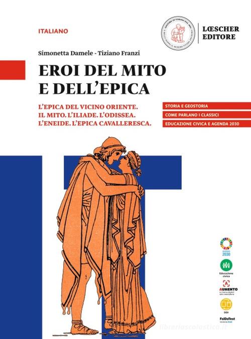 Eroi del mito e dell'epica. L'epica del vicino oriente. Il mito. L'Iliade. L'Odissea. L'Eneide. L'epica cavalleresca. Per le Scuole superiori di Simonetta Damele, Tiziano Franzi edito da Loescher